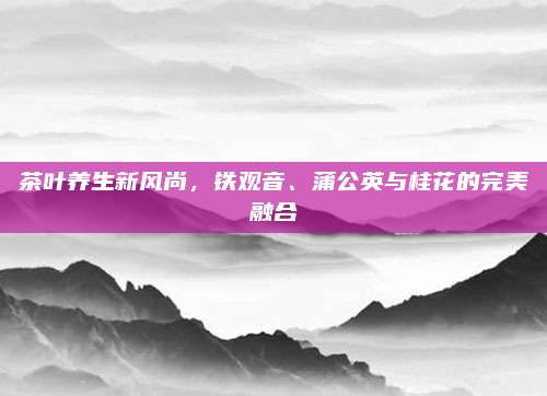茶叶养生新风尚,铁观音、蒲公英与桂花的完美融合