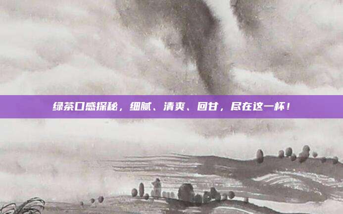 绿茶口感探秘,细腻、清爽、回甘,尽在这一杯!