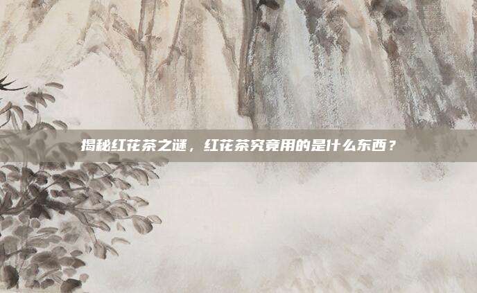 揭秘红花茶之谜,红花茶究竟用的是什么东西?