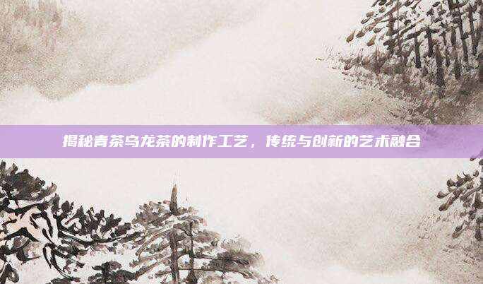 揭秘青茶乌龙茶的制作工艺,传统与创新的艺术融合
