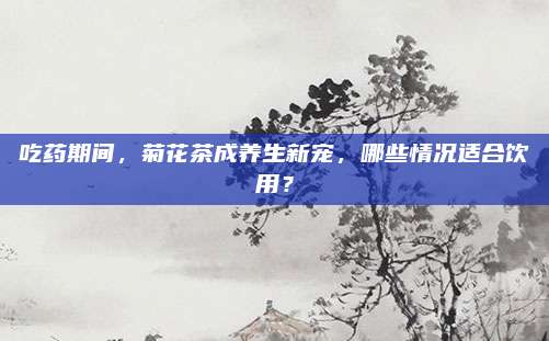 吃药期间，菊花茶成养生新宠，哪些情况适合饮用？
