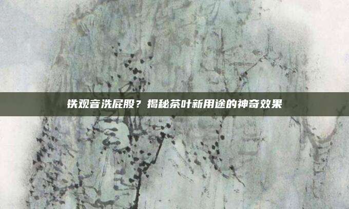 铁观音洗屁股？揭秘茶叶新用途的神奇效果