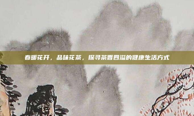 春暖花开，品味花茶，探寻茶香四溢的健康生活方式
