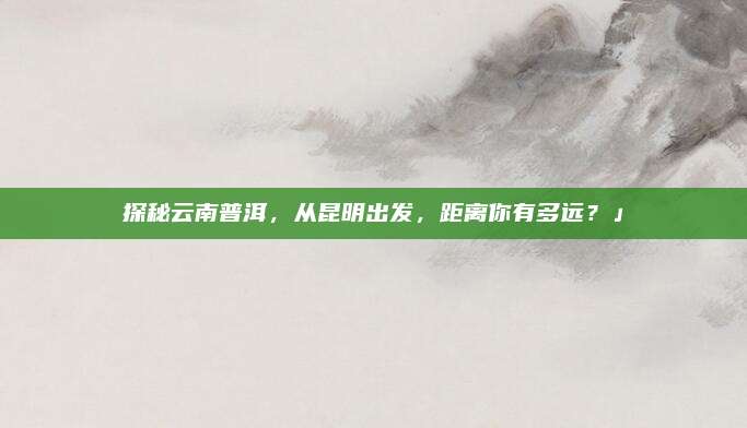 探秘云南普洱，从昆明出发，距离你有多远？」