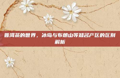 普洱茶的世界，冰岛与布朗山等知名产区的区别解析