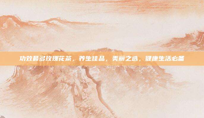 功效最多玫瑰花茶，养生佳品，美丽之选，健康生活必备