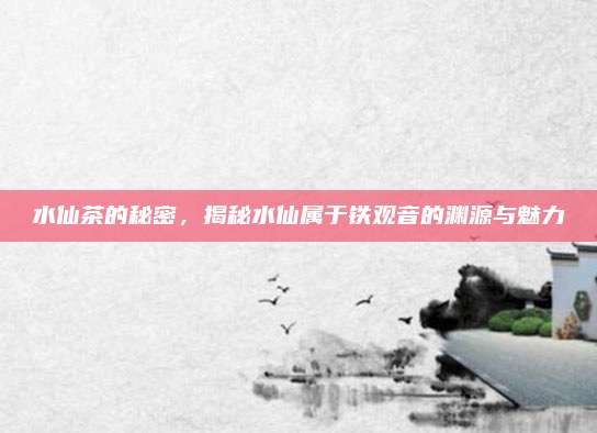 水仙茶的秘密，揭秘水仙属于铁观音的渊源与魅力