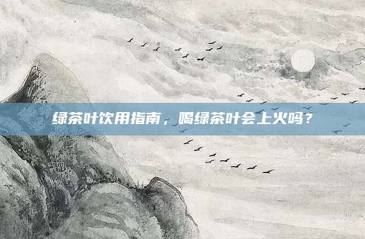 绿茶叶饮用指南，喝绿茶叶会上火吗？