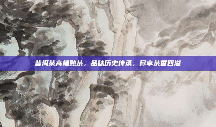 普洱茶高端熟茶，品味历史传承，尽享茶香四溢