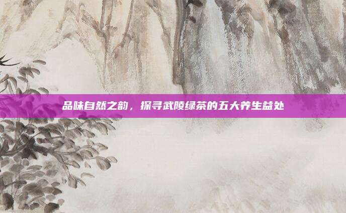 品味自然之韵,探寻武陵绿茶的五大养生益处