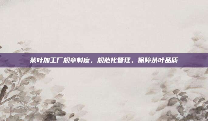 茶叶加工厂规章制度，规范化管理，保障茶叶品质