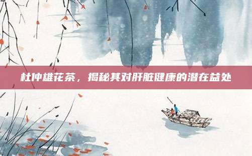 杜仲雄花茶,揭秘其对肝脏健康的潜在益处