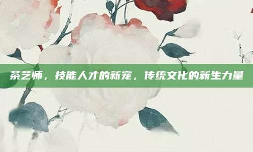 茶艺师,技能人才的新宠,传统文化的新生力量