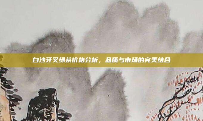 白沙牙叉绿茶价格分析,品质与市场的完美结合