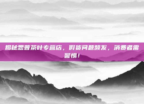 揭秘思普茶叶专营店,假货问题频发,消费者需警惕!