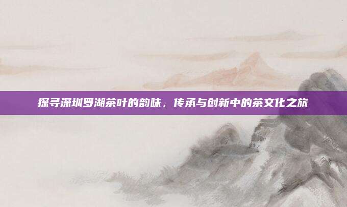 探寻深圳罗湖茶叶的韵味，传承与创新中的茶文化之旅