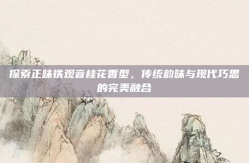 探索正味铁观音桂花香型，传统韵味与现代巧思的完美融合