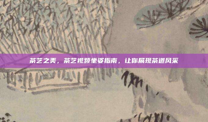 茶艺之美，茶艺视频坐姿指南，让你展现茶道风采
