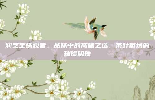 润芝宝铁观音，品味中的高端之选，茶叶市场的璀璨明珠