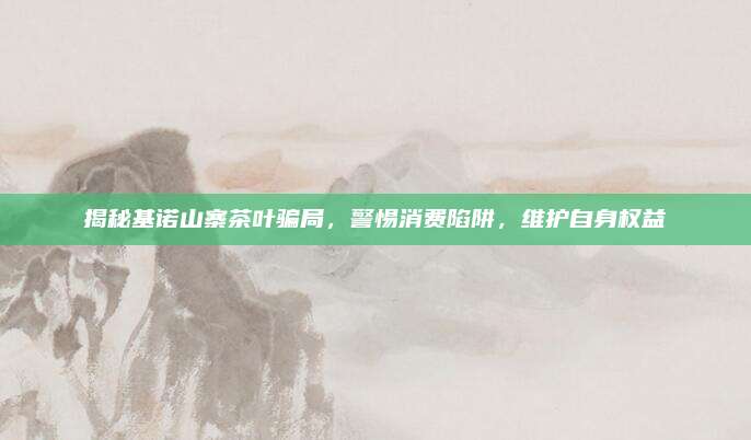揭秘基诺山寨茶叶骗局，警惕消费陷阱，维护自身权益
