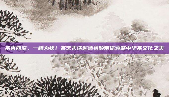 茶香四溢，一睹为快！茶艺表演超清视频带你领略中华茶文化之美