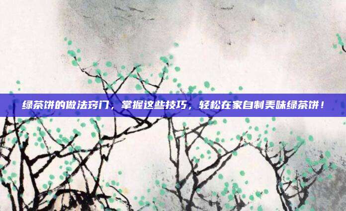 绿茶饼的做法窍门，掌握这些技巧，轻松在家自制美味绿茶饼！
