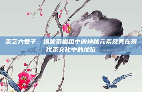 茶艺六君子，揭秘茶道组中的神秘元素及其在现代茶文化中的地位