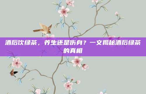 酒后饮绿茶，养生还是伤身？一文揭秘酒后绿茶的真相