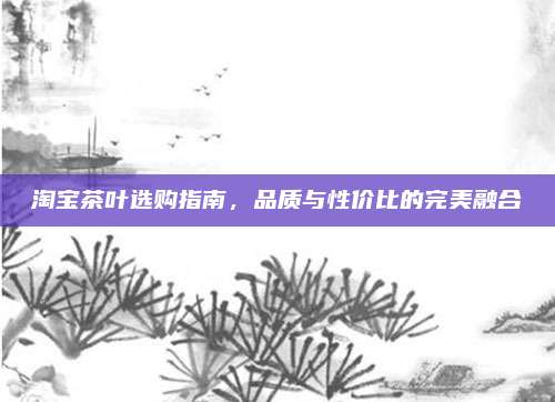淘宝茶叶选购指南，品质与性价比的完美融合
