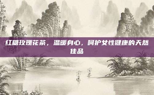 红糖玫瑰花茶，温暖身心，呵护女性健康的天然佳品