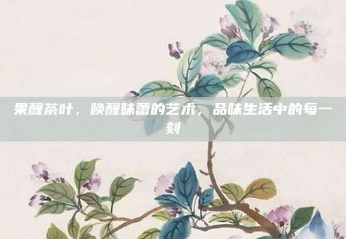 果醒茶叶，唤醒味蕾的艺术，品味生活中的每一刻