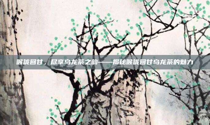 喉咙回甘，尽享乌龙茶之韵——揭秘喉咙回甘乌龙茶的魅力