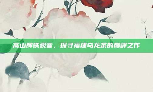 高山牌铁观音，探寻福建乌龙茶的巅峰之作