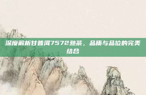 深度解析甘普洱7572熟茶，品质与品位的完美结合
