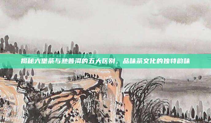 揭秘六堡茶与熟普洱的五大区别，品味茶文化的独特韵味