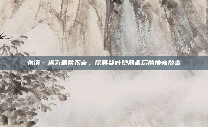 物语·稀为贵铁观音，探寻茶叶珍品背后的传奇故事