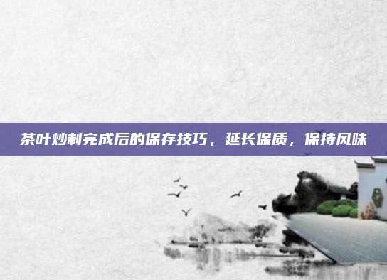 茶叶炒制完成后的保存技巧，延长保质，保持风味