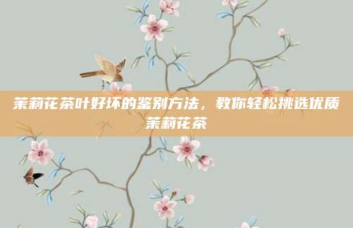 茉莉花茶叶好坏的鉴别方法，教你轻松挑选优质茉莉花茶