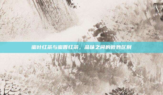 蜜叶红茶与蜜香红茶，品味之间的微妙区别