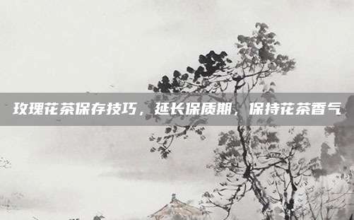玫瑰花茶保存技巧，延长保质期，保持花茶香气