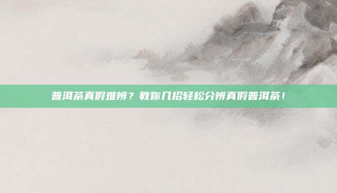 普洱茶真假难辨？教你几招轻松分辨真假普洱茶！
