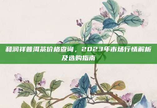 和润祥普洱茶价格查询，2023年市场行情解析及选购指南
