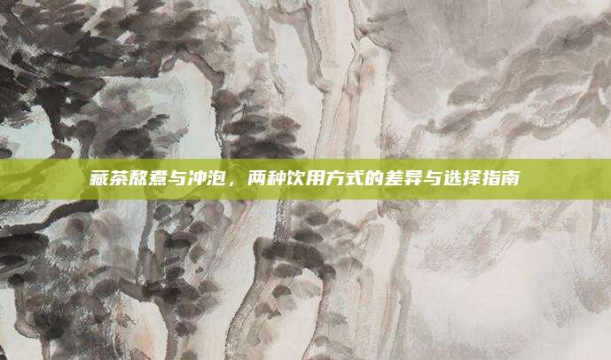 藏茶熬煮与冲泡，两种饮用方式的差异与选择指南