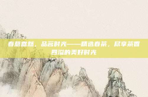 春意盎然，品茗时光——精选春茶，尽享茶香四溢的美好时光