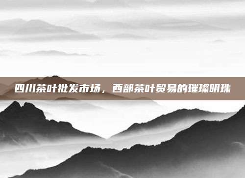 四川茶叶批发市场，西部茶叶贸易的璀璨明珠