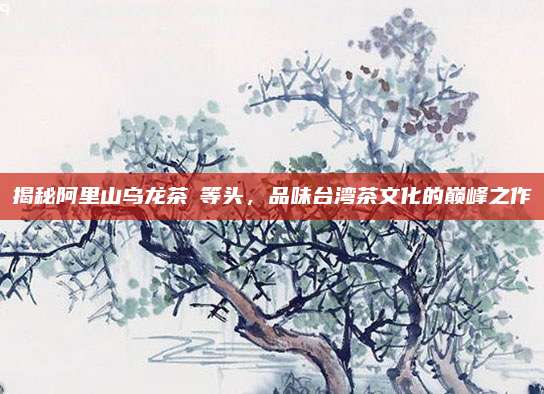 揭秘阿里山乌龙茶奬等头，品味台湾茶文化的巅峰之作