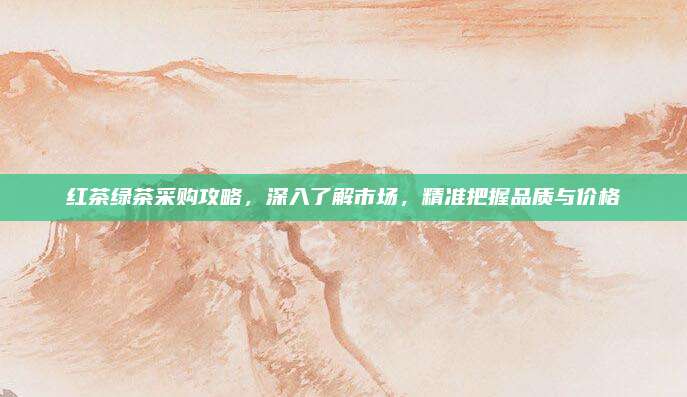 红茶绿茶采购攻略，深入了解市场，精准把握品质与价格