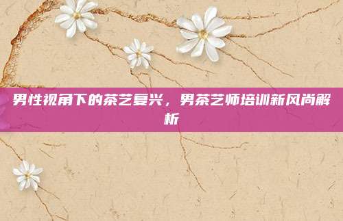 男性视角下的茶艺复兴，男茶艺师培训新风尚解析