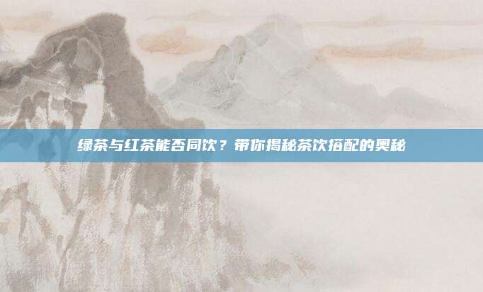 绿茶与红茶能否同饮？带你揭秘茶饮搭配的奥秘