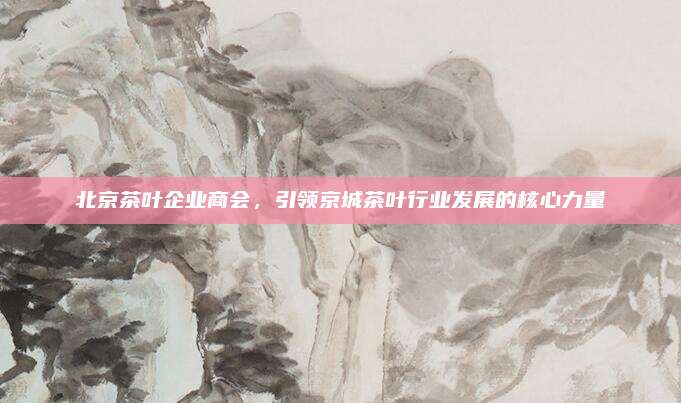 北京茶叶企业商会，引领京城茶叶行业发展的核心力量